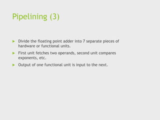 Pipelining (3)
 Divide the floating point adder into 7 separate pieces of
hardware or functional units.
 First unit fetches two operands, second unit compares
exponents, etc.
 Output of one functional unit is input to the next.
 
