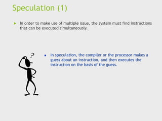 Speculation (1)
 In order to make use of multiple issue, the system must find instructions
that can be executed simultaneously.
◼ In speculation, the compiler or the processor makes a
guess about an instruction, and then executes the
instruction on the basis of the guess.
 