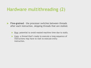 Hardware multithreading (2)
 Fine-grained - the processor switches between threads
after each instruction, skipping threads that are stalled.
 Pros: potential to avoid wasted machine time due to stalls.
 Cons: a thread that’s ready to execute a long sequence of
instructions may have to wait to execute every
instruction.
 