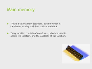Main memory
 This is a collection of locations, each of which is
capable of storing both instructions and data.
 Every location consists of an address, which is used to
access the location, and the contents of the location.
 