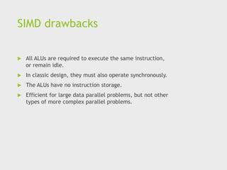 SIMD drawbacks
 All ALUs are required to execute the same instruction,
or remain idle.
 In classic design, they must also operate synchronously.
 The ALUs have no instruction storage.
 Efficient for large data parallel problems, but not other
types of more complex parallel problems.
 