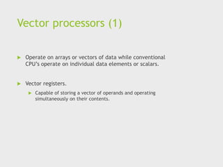 Vector processors (1)
 Operate on arrays or vectors of data while conventional
CPU’s operate on individual data elements or scalars.
 Vector registers.
 Capable of storing a vector of operands and operating
simultaneously on their contents.
 