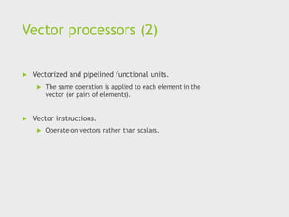 Vector processors (2)
 Vectorized and pipelined functional units.
 The same operation is applied to each element in the
vector (or pairs of elements).
 Vector instructions.
 Operate on vectors rather than scalars.
 