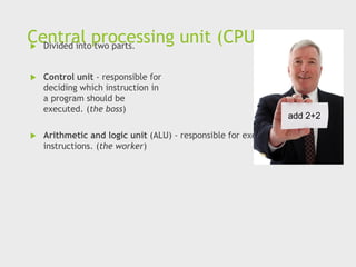 Central processing unit (CPU)
 Divided into two parts.
 Control unit - responsible for
deciding which instruction in
a program should be
executed. (the boss)
 Arithmetic and logic unit (ALU) - responsible for executing the actual
instructions. (the worker)
add 2+2
 