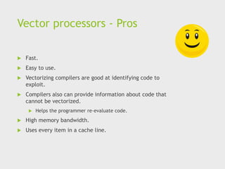 Vector processors - Pros
 Fast.
 Easy to use.
 Vectorizing compilers are good at identifying code to
exploit.
 Compilers also can provide information about code that
cannot be vectorized.
 Helps the programmer re-evaluate code.
 High memory bandwidth.
 Uses every item in a cache line.
 