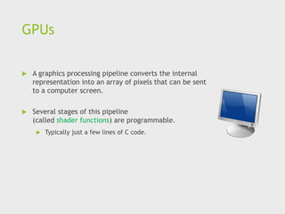 GPUs
 A graphics processing pipeline converts the internal
representation into an array of pixels that can be sent
to a computer screen.
 Several stages of this pipeline
(called shader functions) are programmable.
 Typically just a few lines of C code.
 