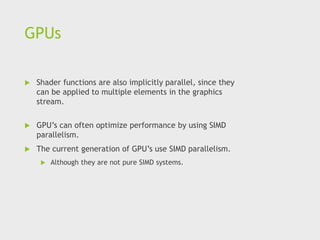 GPUs
 Shader functions are also implicitly parallel, since they
can be applied to multiple elements in the graphics
stream.
 GPU’s can often optimize performance by using SIMD
parallelism.
 The current generation of GPU’s use SIMD parallelism.
 Although they are not pure SIMD systems.
 