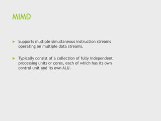MIMD
 Supports multiple simultaneous instruction streams
operating on multiple data streams.
 Typically consist of a collection of fully independent
processing units or cores, each of which has its own
control unit and its own ALU.
 