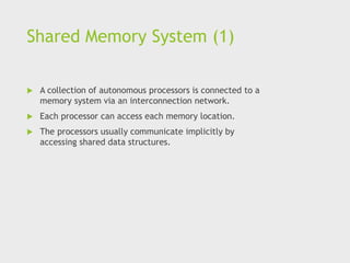 Shared Memory System (1)
 A collection of autonomous processors is connected to a
memory system via an interconnection network.
 Each processor can access each memory location.
 The processors usually communicate implicitly by
accessing shared data structures.
 
