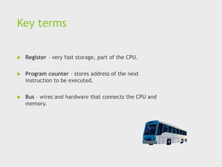 Key terms
 Register – very fast storage, part of the CPU.
 Program counter – stores address of the next
instruction to be executed.
 Bus – wires and hardware that connects the CPU and
memory.
 
