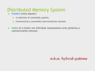 Distributed Memory System
 Clusters (most popular)
 A collection of commodity systems.
 Connected by a commodity interconnection network.
 Nodes of a cluster are individual computations units joined by a
communication network.
a.k.a. hybrid systems
 