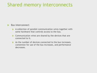 Shared memory interconnects
 Bus interconnect
 A collection of parallel communication wires together with
some hardware that controls access to the bus.
 Communication wires are shared by the devices that are
connected to it.
 As the number of devices connected to the bus increases,
contention for use of the bus increases, and performance
decreases.
 