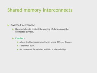 Shared memory interconnects
 Switched interconnect
 Uses switches to control the routing of data among the
connected devices.
 Crossbar –
 Allows simultaneous communication among different devices.
 Faster than buses.
 But the cost of the switches and links is relatively high.
 