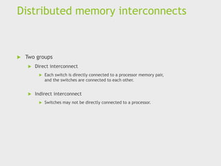 Distributed memory interconnects
 Two groups
 Direct interconnect
 Each switch is directly connected to a processor memory pair,
and the switches are connected to each other.
 Indirect interconnect
 Switches may not be directly connected to a processor.
 