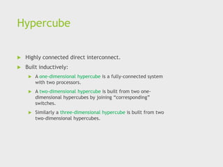Hypercube
 Highly connected direct interconnect.
 Built inductively:
 A one-dimensional hypercube is a fully-connected system
with two processors.
 A two-dimensional hypercube is built from two one-
dimensional hypercubes by joining “corresponding”
switches.
 Similarly a three-dimensional hypercube is built from two
two-dimensional hypercubes.
 