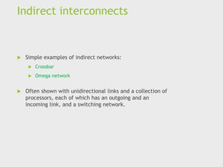 Indirect interconnects
 Simple examples of indirect networks:
 Crossbar
 Omega network
 Often shown with unidirectional links and a collection of
processors, each of which has an outgoing and an
incoming link, and a switching network.
 