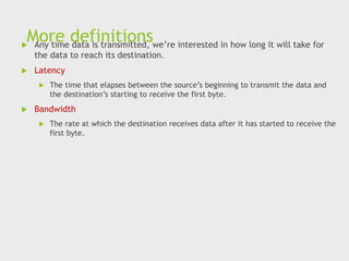 More definitions
 Any time data is transmitted, we’re interested in how long it will take for
the data to reach its destination.
 Latency
 The time that elapses between the source’s beginning to transmit the data and
the destination’s starting to receive the first byte.
 Bandwidth
 The rate at which the destination receives data after it has started to receive the
first byte.
 