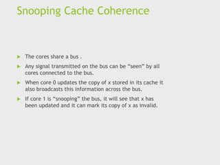 Snooping Cache Coherence
 The cores share a bus .
 Any signal transmitted on the bus can be “seen” by all
cores connected to the bus.
 When core 0 updates the copy of x stored in its cache it
also broadcasts this information across the bus.
 If core 1 is “snooping” the bus, it will see that x has
been updated and it can mark its copy of x as invalid.
 