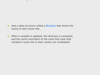  Uses a data structure called a directory that stores the
status of each cache line.
 When a variable is updated, the directory is consulted,
and the cache controllers of the cores that have that
variable’s cache line in their caches are invalidated.
 