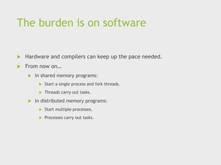 The burden is on software
 Hardware and compilers can keep up the pace needed.
 From now on…
 In shared memory programs:
 Start a single process and fork threads.
 Threads carry out tasks.
 In distributed memory programs:
 Start multiple processes.
 Processes carry out tasks.
 
