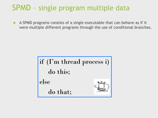 SPMD – single program multiple data
 A SPMD programs consists of a single executable that can behave as if it
were multiple different programs through the use of conditional branches.
if (I’m thread process i)
do this;
else
do that;
 