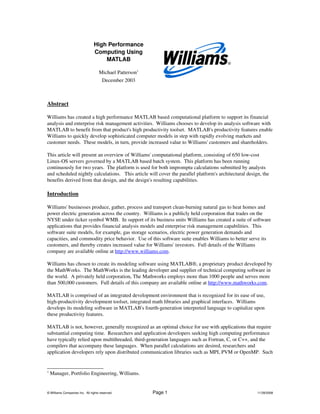 High Performance 
Computing Using 
MATLAB
Michael Patterson1
December 2003
Abstract
Williams has created a high performance MATLAB based computational platform to support its financial 
analysis and enterprise risk management activities.  Williams chooses to develop its analysis software with 
MATLAB to benefit from that product's high productivity toolset.  MATLAB's productivity features enable 
Williams to quickly develop sophisticated computer models in step with rapidly evolving markets and 
customer needs.  These models, in turn, provide increased value to Williams' customers and shareholders.
This article will present an overview of Williams' computational platform, consisting of 650 low­cost 
Linux­OS servers governed by a MATLAB based batch system.  This platform has been running 
continuously for two years.  The platform is used for both impromptu calculations submitted by analysts 
and scheduled nightly calculations.   This article will cover the parallel platform's architectural design, the 
benefits derived from that design, and the design's resulting capabilities.
Introduction
Williams' businesses produce, gather, process and transport clean­burning natural gas to heat homes and 
power electric generation across the country.  Williams is a publicly held corporation that trades on the 
NYSE under ticker symbol WMB.  In support of its business units Williams has created a suite of software 
applications that provides financial analysis models and enterprise risk management capabilities.  This 
software suite models, for example, gas storage scenarios, electric power generation demands and 
capacities, and commodity price behavior.  Use of this software suite enables Williams to better serve its 
customers, and thereby creates increased value for Williams' investors.  Full details of the Williams 
company are available online at http://www.williams.com.
Williams has chosen to create its modeling software using MATLAB®, a proprietary product developed by 
the MathWorks.  The MathWorks is the leading developer and supplier of technical computing software in 
the world.  A privately held corporation, The Mathworks employs more than 1000 people and serves more 
than 500,000 customers.  Full details of this company are available online at http://www.mathworks.com.
MATLAB is comprised of an integrated development environment that is recognized for its ease of use, 
high­productivity development toolset, integrated math libraries and graphical interfaces.  Williams 
develops its modeling software in MATLAB's fourth­generation interpreted language to capitalize upon 
these productivity features.  
MATLAB is not, however, generally recognized as an optimal choice for use with applications that require 
substantial computing time.  Researchers and application developers seeking high computing performance 
have typically relied upon multithreaded, third­generation languages such as Fortran, C, or C++, and the 
compilers that accompany these languages.  When parallel calculations are desired, researchers and 
application developers rely upon distributed communication libraries such as MPI, PVM or OpenMP.  Such 
1
 Manager, Portfolio Engineering, Williams.
© Williams Companies Inc.  All rights reserved.  Page 1 11/29/2008
 