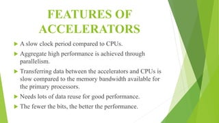 FEATURES OF
ACCELERATORS
 A slow clock period compared to CPUs.
 Aggregate high performance is achieved through
parallelism.
 Transferring data between the accelerators and CPUs is
slow compared to the memory bandwidth available for
the primary processors.
 Needs lots of data reuse for good performance.
 The fewer the bits, the better the performance.
 