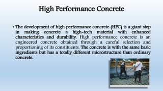 High Performance Concrete
• The development of high performance concrete (HPC) is a giant step
in making concrete a high-tech material with enhanced
characteristics and durability. High performance concrete is an
engineered concrete obtained through a careful selection and
proportioning of its constituents. The concrete is with the same basic
ingredients but has a totally different microstructure than ordinary
concrete.
 