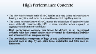 High Performance Concrete
• The low water cement ratio of HPC results in a very dense microstructure
having a very fine and more or less well connected capillary system.
• The dense microstructure of HPC, makes the migration of aggressive ions
more difficult, consequently HPC is more durable when exposed to
aggregate environment conditions.
• High performance concrete can hence be defined as an engineered
concrete with low water/ binder ratio to control its dimensional stability
and when receive an adequate curing.
• The cementitious component of high or any combination of cementitious
material such as slag, fly ash, silica fume, metakaolin and filler such as,
limestones.
 