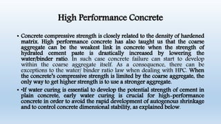 High Performance Concrete
• Concrete compressive strength is closely related to the density of hardened
matrix. High performance concrete has also taught us that the coarse
aggregate can be the weakest link in concrete when the strength of
hydrated cement paste is drastically increased by lowering the
water/binder ratio. In such case concrete failure can start to develop
within the coarse aggregate itself. As a consequence, there can be
exceptions to the water/ binder ratio law when dealing with HPC. When
the concrete’s compressive strength is limited by the coarse aggregate, the
only way to get higher strength is to use a stronger aggregate.
• •If water curing is essential to develop the potential strength of cement in
plain concrete, early water curing is crucial for high-performance
concrete in order to avoid the rapid development of autogenous shrinkage
and to control concrete dimensional stability, as explained below.
 
