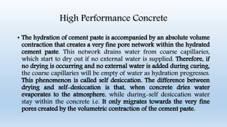 High Performance Concrete
• The hydration of cement paste is accompanied by an absolute volume
contraction that creates a very fine pore network within the hydrated
cement paste. This network drains water from coarse capillaries,
which start to dry out if no external water is supplied. Therefore, if
no drying is occurring and no external water is added during curing,
the coarse capillaries will be empty of water as hydration progresses.
This phenomenon is called self desiccation. The difference between
drying and self-desiccation is that, when concrete dries water
evaporates to the atmosphere, while during-self desiccation water
stay within the concrete i.e. It only migrates towards the very fine
pores created by the volumetric contraction of the cement paste.
 