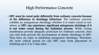 High Performance Concrete
• HPC must be cured quite differently from ordinary concrete because
of the difference in shrinkage behaviour. The ordinary concrete
exhibits no autogeneous shrinkage whether it is water cured or not,
where as HPC can experience significant autogenous shrinkage if it
is not water cured during the hydration process. While curing
membranes provide adequate protection for ordinary concrete, they
can only help prevent the development of plastic shrinkage in HPC.
They have no value in inhibiting autogenous shrinkage. Therefore,
the most critical period for any HPC runs from placement or
finishing up to 2 to 3 days later
 