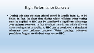 High Performance Concrete
• During this time the most critical period is usually from 12 to 36
hours. In fact, the short time during which efficient water curing
must be applied to HPC can be considered a significant advantage
over ordinary concrete.. In fact, the short time during which efficient
water curing must be applied to HPC can be considered a significant
advantage over ordinary concrete. Water ponding, whenever
possible or fogging are the best ways to cure HPC.
 