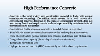 High Performance Concrete
• Concrete is the most widely used construction material in India with annual
consumption exceeding 100 million cubic metres. It is well known that
conventional concrete designed on the basis of compressive strength does not
meet many functional requirements such as impermeability, resistance to frost,
thermal cracking adequately.
• Conventional Portland cement concrete is found deficient in respect of:
• Durability in severe environs (Shorter service life and require maintenance)
• Time of construction (longer release time of forms and slower gain of strength)
• Energy absorption capacity (for earthquake-resistant structures)
• Repair and retrofitting jobs
• High performance concrete (HPC) successfully meets the above requirement.
 