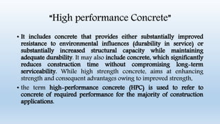 “High performance Concrete”
• It includes concrete that provides either substantially improved
resistance to environmental influences (durability in service) or
substantially increased structural capacity while maintaining
adequate durability. It may also include concrete, which significantly
reduces construction time without compromising long-term
serviceability. While high strength concrete, aims at enhancing
strength and consequent advantages owing to improved strength,
• the term high-performance concrete (HPC) is used to refer to
concrete of required performance for the majority of construction
applications.
 