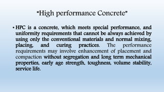 “High performance Concrete”
• HPC is a concrete, which meets special performance, and
uniformity requirements that cannot be always achieved by
using only the conventional materials and normal mixing,
placing, and curing practices. The performance
requirements may involve enhancement of placement and
compaction without segregation and long term mechanical
properties, early age strength, toughness, volume stability,
service life.
 