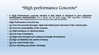 “High performance Concrete”
• A High Performance concrete element is that which is designed to give optimized
performance characteristics for a given set of load, usage and exposure conditions,
consistent with requirement of cost, service life and durability.
• High Performance concrete has,
• (a) Very low porosity through a tight and refined pore structure of the cement paste.
• (b) Very low permeability of the concrete
• (c) High resistance to chemical attack.
• (d) Low heat of hydration
• (e) High early strength and continued strength development
• (f) High workability and control of slump
• (g) Low water binder ratio
• (h) Low bleeding and plastic shrinkage
 