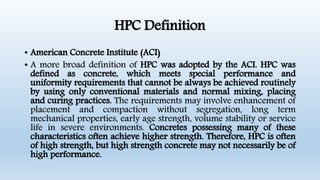 HPC Definition
• American Concrete Institute (ACI)
• A more broad definition of HPC was adopted by the ACI. HPC was
defined as concrete, which meets special performance and
uniformity requirements that cannot be always be achieved routinely
by using only conventional materials and normal mixing, placing
and curing practices. The requirements may involve enhancement of
placement and compaction without segregation, long term
mechanical properties, early age strength, volume stability or service
life in severe environments. Concretes possessing many of these
characteristics often achieve higher strength. Therefore, HPC is often
of high strength, but high strength concrete may not necessarily be of
high performance.
 