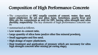 Composition of High Performance Concrete
• The composition of HPC usually consists of cement, water, fine sand,
super-plasticizer, fly ash and silica fume. Sometimes, quartz flour and
fibre are the components as well for HPC having ultra strength and ultra
ductility, respectively. The key elements of high performance concrete can
be
• summarized as follows:
• Low water-to-cement ratio,
• Large quantity of silica fume (and/or other fine mineral powders),
• Small aggregates and fine sand,
• High dosage of super-plasticizers,
• Heat treatment and application of pressure which are necessary for ultra
high strength concrete after mixing (at curing stage).
 