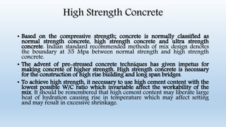 High Strength Concrete
• Based on the compressive strength; concrete is normally classified as
normal strength concrete, high strength concrete and ultra strength
concrete. Indian standard recommended methods of mix design denotes
the boundary at 35 Mpa between normal strength and high strength
concrete.
• The advent of pre-stressed concrete techniques has given impetus for
making concrete of higher strength. High strength concrete is necessary
for the construction of high rise building and long span bridges.
• To achieve high strength, it necessary to use high cement content with the
lowest possible W/C ratio which invariable affect the workability of the
mix. It should be remembered that high cement content may liberate large
heat of hydration causing rise in temperature which may affect setting
and may result in excessive shrinkage.
 