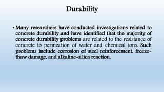 Durability
• Many researchers have conducted investigations related to
concrete durability and have identified that the majority of
concrete durability problems are related to the resistance of
concrete to permeation of water and chemical ions. Such
problems include corrosion of steel reinforcement, freeze-
thaw damage, and alkaline-silica reaction.
 