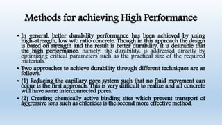 Methods for achieving High Performance
• In general, better durability performance has been achieved by using
high-strength, low w/c ratio concrete. Though in this approach the design
is based on strength and the result is better durability, it is desirable that
the high performance, namely, the durability, is addressed directly by
optimizing critical parameters such as the practical size of the required
materials.
• Two approaches to achieve durability through different techniques are as
follows.
• (1) Reducing the capillary pore system such that no fluid movement can
occur is the first approach. This is very difficult to realize and all concrete
will have some interconnected pores.
• (2) Creating chemically active binding sites which prevent transport of
aggressive ions such as chlorides is the second more effective method.
 