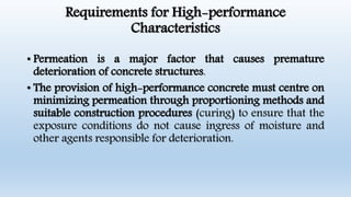 Requirements for High-performance
Characteristics
• Permeation is a major factor that causes premature
deterioration of concrete structures.
• The provision of high-performance concrete must centre on
minimizing permeation through proportioning methods and
suitable construction procedures (curing) to ensure that the
exposure conditions do not cause ingress of moisture and
other agents responsible for deterioration.
 