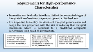 Requirements for High-performance
Characteristics
• Permeation can be divided into three distinct but connected stages of
transportation of moisture, vapour, air, gases, or dissolved ions.
• It is important to identify the dominant transport phenomenon and
design the mix proportion with the aim of reducing that transport
mechanism which is dominant to a predefined acceptable
performance limit based on permeability.
 