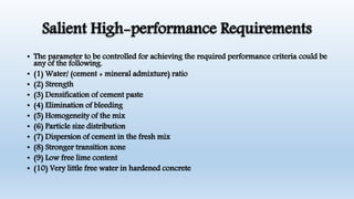 Salient High-performance Requirements
• The parameter to be controlled for achieving the required performance criteria could be
any of the following.
• (1) Water/ (cement + mineral admixture) ratio
• (2) Strength
• (3) Densification of cement paste
• (4) Elimination of bleeding
• (5) Homogeneity of the mix
• (6) Particle size distribution
• (7) Dispersion of cement in the fresh mix
• (8) Stronger transition zone
• (9) Low free lime content
• (10) Very little free water in hardened concrete
 