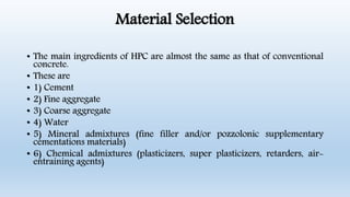 Material Selection
• The main ingredients of HPC are almost the same as that of conventional
concrete.
• These are
• 1) Cement
• 2) Fine aggregate
• 3) Coarse aggregate
• 4) Water
• 5) Mineral admixtures (fine filler and/or pozzolonic supplementary
cementations materials)
• 6) Chemical admixtures (plasticizers, super plasticizers, retarders, air-
entraining agents)
 