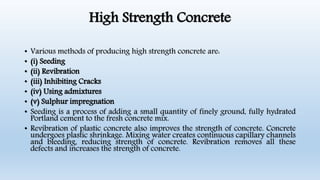 High Strength Concrete
• Various methods of producing high strength concrete are:
• (i) Seeding
• (ii) Revibration
• (iii) Inhibiting Cracks
• (iv) Using admixtures
• (v) Sulphur impregnation
• Seeding is a process of adding a small quantity of finely ground, fully hydrated
Portland cement to the fresh concrete mix.
• Revibration of plastic concrete also improves the strength of concrete. Concrete
undergoes plastic shrinkage. Mixing water creates continuous capillary channels
and bleeding, reducing strength of concrete. Revibration removes all these
defects and increases the strength of concrete.
 