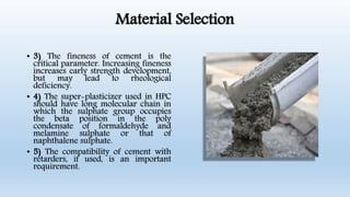 Material Selection
• 3) The fineness of cement is the
critical parameter. Increasing fineness
increases early strength development,
but may lead to rheological
deficiency.
• 4) The super-plasticizer used in HPC
should have long molecular chain in
which the sulphate group occupies
the beta position in the poly
condensate of formaldehyde and
melamine sulphate or that of
naphthalene sulphate.
• 5) The compatibility of cement with
retarders, if used, is an important
requirement.
 