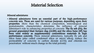 Material Selection
Mineral admixtures
• Mineral admixtures form an essential part of the high-performance
concrete mix. These are used for various purposes, depending upon their
properties. More than the chemical composition, mineralogical and
granulometric characteristics determine the influence of mineral
admixture's role in enhancing properties of concrete. The fly ash (FA), the
ground granulated blast furnace slag (GGBS) and the silica fume (SF) has
been used widely as supplementary cementitious materials in high
performance concrete. These mineral admixtures, typically fly ash and
silica fume (also called condensed silica or micro silica), reduce the
permeability of concrete to carbon dioxide (CO2) and chloride-ion
penetration without much change in the total porosity.
 