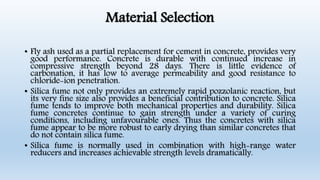 Material Selection
• Fly ash used as a partial replacement for cement in concrete, provides very
good performance. Concrete is durable with continued increase in
compressive strength beyond 28 days. There is little evidence of
carbonation, it has low to average permeability and good resistance to
chloride-ion penetration.
• Silica fume not only provides an extremely rapid pozzolanic reaction, but
its very fine size also provides a beneficial contribution to concrete. Silica
fume tends to improve both mechanical properties and durability. Silica
fume concretes continue to gain strength under a variety of curing
conditions, including unfavourable ones. Thus the concretes with silica
fume appear to be more robust to early drying than similar concretes that
do not contain silica fume.
• Silica fume is normally used in combination with high-range water
reducers and increases achievable strength levels dramatically.
 